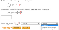 Test the series for convergence or divergence.
E (-1)n (3n – 5)
2n + 5
n = 1
Evaluate the following limit. (If the quantity diverges, enter DIVERGES.)
(3n - 5)
lim (-1)"
2n + 5
n- 00
Since lim (-1)" (3n - 5)
2n + 5
--Select---
---Select---
n- 00
-Select--
Need Help?
the series is convergent
the series is divergent
Watch It
Master It
