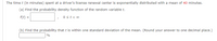 The time t (in minutes) spent at a driver's license renewal center is exponentially distributed with a mean of 40 minutes.
(a) Find the probability density function of the random variable t.
f(t) =
Ost<o
(b) Find the probability that t is within one standard deviation of the mean. (Round your answer to one decimal place.)
%
