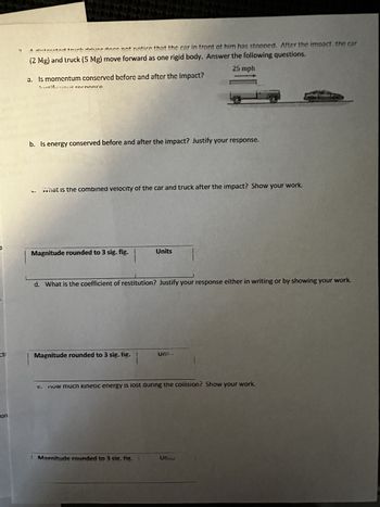 O
on
catatal des dans not nation that the car in front of him has stopped. After the impact, the car
A
(2 Mg) and truck (5 Mg) move forward as one rigid body. Answer the following questions.
25 mph
a. Is momentum conserved before and after the impact?
2. Ar rothonró
b. Is energy conserved before and after the impact? Justify your response.
What is the combined velocity of the car and truck after the impact? Show your work.
Magnitude rounded to 3 sig. fig.
Magnitude rounded to 3 sig. fig.
Units
d. What is the coefficient of restitution? Justify your response either in writing or by showing your work.
o
Magnitude rounded to 3 sig. fig.
UTE
now much kinetic energy is lost during the collision? Show your work.
Uns