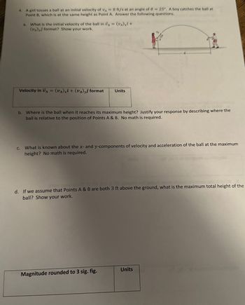 4. A girl tosses a ball at an initial velocity of VA = 8 ft/s at an angle of 0 = 25°. A boy catches the ball at
Point B, which is at the same height as Point A. Answer the following questions.
a.
What is the initial velocity of the ball in A = (VA) x² +
(VA) format? Show your work.
Velocity in A = (VA) x + (VA)yj format
C.
b. Where is the ball when it reaches its maximum height? Justify your response by describing where the
ball is relative to the position of Points A & B. No math is required.
Units
What is known about the x- and y-components of velocity and acceleration of the ball at the maximum
height? No math is required.
d. If we assume that Points A & B are both 3 ft above the ground, what is the maximum total height of the
ball? Show your work.
Magnitude rounded to 3 sig. fig.
Units