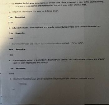 die whether the following statements are true or faise. If the statement is true. justify your reasoning.
66
a statement is Taise, correct the statement to make it true or justify why it is false.
a. Impulse is the integral of a force vs. distance graph.
True
False
b. In two dimensions, analyzing linear and angular momentum provides up to three scalar equations.
Reasoning:
True Reasoning:
False
Lincor acceleration and angular acceleration both have units of ft/s" or m/s".
True Reasoning:
42152
d. When absolute motion of a rigid bodv. it is important to find a function that relates linear and angular
POSITION. Then integrate to Tina velocity.
True Reasoning:
e. instantaneous centers can only be determined for velocity and only for a snapsnot in une