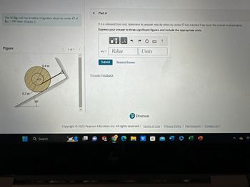 The 50-kg reel has a radius of gyration about its center O of
ko = 300 mm (Figure 1)
Figure
0.2 m
30°
0
0.4 m
Q Search
<
1 of 1 >
▼ Part A
If it is released from rest, determine its angular velocity when its center O has traveled 8 m down the smooth inclined plane.
Express your answer to three significant figures and include the appropriate units.
W₂ =
Submit
Provide Feedback
Value
SW
2020
μA
4
Request Answer
9
Im
Ć
Units
P Pearson
Copyright © 2023 Pearson Education Inc. All rights reserved. | Terms of Use | Privacy Policy | Permissions | Contact Us |
?
W
X
P