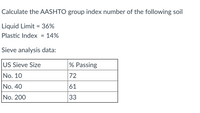 Calculate the AASHTO group index number of the following soil
Liquid Limit = 36%
Plastic Index = 14%
Sieve analysis data:
US Sieve Size
% Passing
No. 10
72
No. 40
61
No. 200
33
