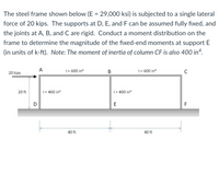 The steel frame shown below (E = 29,000 ksi) is subjected to a single lateral
force of 20 kips. The supports at D, E, and F can be assumed fully fixed, and
the joints at A, B, and C are rigid. Conduct a moment distribution on the
frame to determine the magnitude of the fixed-end moments at support E
(in units of k-ft). Note: The moment of inertia of column CF is also 400 in“.
A
|= 600 in
В
| = 600 in
C
20 kips
20 ft
| = 400 in4
| = 400 in4
D
E
F
40 ft
40 ft
