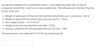 During the completion of a construction project, a soil sample was taken from an area of
compacted earth fill for a sand-cone in-place density test. The following were obtained from the
results of the test:
• Weight of sand used to fill the test hole and the funnel of the sand-cone device = 845 g
• Weight of sand to fill the funnel of the sand-cone device = 323 g
• Unit weight of sand = 15.71 kN/m3
• Weight of wet soil excavated from test hole = 622 g
• Moisture content of the soil excavated from the test hole = 16%
%3D
%3D
Calculate the dry unit weight (kN/m³) of the excavated material
