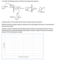 4. Consider the following reaction mechanism and answer the questions.
H-Br
CH2
-CH3
-CH3
-CH3
Br
Br
Product B
Br,
Br
Product A
-CH3
a) Which product is most stable, label the kinetic and thermodynamic products?
b) Which would have a higher energy of activation for the step leading to the kinetic or thermodynamic
product (second step)?
c) Sketch a reaction coordinate representing the above mechanism assuming the first step is the rate
determining step. Include both pathways, label reactant, products, energy of activation and energy of
reaction for the thermodynamic product.
Reaction Coordinate
Free Energy
