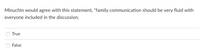 Minuchin would agree with this statement, "family communication should be very fluid with
everyone included in the discussion.
True
False
