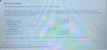 Required information
[The following information applies to the questions displayed below]
Cardinal Company is considering a five-year project that would require a $2,975.000 investment in equipment with a
useful life of five years and no salvage value. The company's discount rate is 14%. The project would provide net operating
income in each of five years as follows:
Sales
Variable expenses
Contribution margin
Fixed expenses:
Advertising, salaries, and other fixed out-of-
pocket costs
$ 735,000
595,000
$ 2,735,000
1,000,000
1,735,000
Depreciation
Total fixed expenses
Net operating income
Click here to view Exhibit 78-1 and Exhibit ZB-2, to determine the appropriate discount factor(s) using table.
4 What is the project's net present value?
Note: Round final answer to the nearest whole dollar amount.
1,330,000
$ 405,000