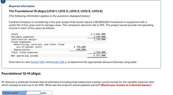 **Required Information**

**The Foundational 15 (Algo) [LO12-1, LO12-2, LO12-3, LO12-5, LO12-6]**

[The following information applies to the questions displayed below.]

Cardinal Company is considering a five-year project that would require a $2,800,000 investment in equipment with a useful life of five years and no salvage value. The company’s discount rate is 14%. The project would provide net operating income in each of five years as follows:

- **Sales:** $2,845,000
- **Variable expenses:** $1,109,000
- **Contribution margin:** $1,736,000

**Fixed expenses:**
- Advertising, salaries, and other fixed out-of-pocket costs: $799,000
- Depreciation: $560,000

**Total fixed expenses:** $1,359,000
**Net operating income:** $377,000

Click here to view [Exhibit 12B-1](#) and [Exhibit 12B-2](#), to determine the appropriate discount factor(s) using table.

---

**Foundational 12-14 (Algo)**

14. Assume a postaudit showed that all estimates (including total sales) were exactly correct except for the variable expense ratio, which actually turned out to be 45%. What was the project’s actual payback period? (*Round your answer to 2 decimal places.*)

- **Payback period:** [Input Box] years