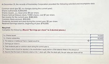 At December 31, the records of Kozmetsky Corporation provided the following selected and incomplete data:

- Common stock (par $2; no changes during the current year).
  - Shares authorized: 5,000,000
  - Shares issued: 74,500, issue price $9 per share
  - Shares held as treasury stock: 11,900 shares, cost $7 per share
- Net income for the current year: $380,900
- Common Stock account: $141,000
- Dividends declared and paid during the current year: $2 per share
- Retained Earnings balance, beginning of year: $710,000

**Required:**
Complete the following: (Round "Earnings per share" to 2 decimal places.)

1-a. Shares issued: 74,500  
1-b. Shares outstanding: 63,400  

2. The balance in Additional Paid-in Capital would be 

3. Earnings per share is 

4. Total dividends paid on common stock during the current year is 

5. Treasury stock should be reported in the stockholders' equity section of the balance sheet in the amount of 

6. Assume that the board of directors voted a 2-for-1 stock split. After the stock split, the par value per share will be 