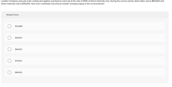 Lowden Company uses job order costing and applies overhead to each job at the rate of 163% of direct materials cost. During the current period, direct labor cost is $64,000 and
direct materials cost is $76,000. How much overhead cost should Lowden Company apply in the current period?
Multiple Choice
O
O
O
$123,880.
$39,264.
$46,626.
$76,000.
$64,000.