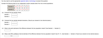 You may need to use the appropriate appendix table or technology to answer this question.
Consider the following data for two independent random samples taken from two normal populations.
Sample 1 10 7
Sample 2
8
7
13 7 9
8
(a) Compute the two sample means.
Sample 1
Sample 2
4
∞
6 9
(b) Compute the two sample standard deviations. (Round your answers to two decimal places.)
Sample 1
Sample 2
(c) What is the point estimate of the difference between the two population means? (Use Sample 1 - Sample 2.)
(d) What is the 90% confidence interval estimate of the difference between the two population means? Use df = 9 . (Use Sample 1 – Sample 2. Round your answers to two decimal places.)
to