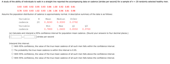 A study of the ability of individuals to walk in a straight line reported the accompanying data on cadence (strides per second) for a sample of n = 20 randomly selected healthy men.
0.93 0.85 0.92 0.95 0.93 0.86 1.00 0.92 0.85 0.81
0.78 0.93 0.93 1.02 0.93 1.06 1.06 0.96 0.81 0.98
Assume the population distribution of cadence is approximately normal. A descriptive summary of the data is as follows:
Variable
cadence
Variable
cadence
N
20
Mean
0.9240
Min
0.7800
Median
0.9300
Max
1.0600
St Dev
0.0792
Q1
0.8550
Q3
0.9700
(a) Calculate and interpret a 95% confidence interval for population mean cadence. (Round your answers to four decimal places.)
strides per second
Interpret this interval.
With 95% confidence, the value of the true mean cadence of all such men falls within the confidence interval.
The probability the true mean cadence is within this interval is 0.95.
With 95% confidence, the value of the true mean cadence of all such men falls above the confidence interval.
With 95% confidence, the value of the true mean cadence of all such men falls below the confidence interval.