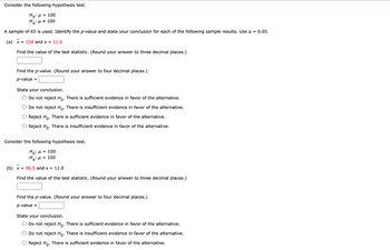 Consider the following hypothesis test.
Ho: μ = 100
H₂: μ = 100
A sample of 65 is used. Identify the p-value and state your conclusion for each of the following sample results. Use a = 0.05.
(a) x = 104 and s = 11.6
Find the value of the test statistic. (Round your answer to three decimal places.)
Find the p-value. (Round your answer to four decimal places.)
p-value
State your conclusion.
Do not reject Ho. There is sufficient evidence in favor of the alternative.
Do not reject Ho. There is insufficient evidence in favor of the alternative.
Reject Ho. There is sufficient evidence in favor of the alternative.
Reject Ho. There is insufficient evidence in favor of the alternative.
Consider the following hypothesis test.
Ho: μ = 100
H₂: μ< 100
(b) x = 96.5 and s = 11.0
Find the value of the test statistic. (Round your answer to three decimal places.)
Find the p-value. (Round your answer to four decimal places.)
p-value
=
State your conclusion.
Do not reject Ho. There is sufficient evidence in favor of the alternative.
Do not reject Ho. There is insufficient evidence in favor of the alternative.
Reject Ho. There is sufficient evidence in favor of the alternative.