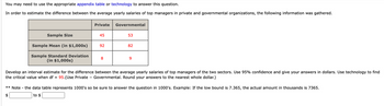 You may need to use the appropriate appendix table or technology to answer this question.
In order to estimate the difference between the average yearly salaries of top managers in private and governmental organizations, the following information was gathered.
Sample Size
Sample Mean (in $1,000s)
Sample Standard Deviation
(in $1,000s)
** Note
$
Private
45
92
8
Governmental
53
82
9
Develop an interval estimate for the difference between the average yearly salaries of top managers of the two sectors. Use 95% confidence and give your answers in dollars. Use technology to find
the critical value when df = 95. (Use Private Governmental. Round your answers to the nearest whole dollar.)
the data table represents 1000's so be sure to answer the question in 1000's. Example: If the low bound is 7.365, the actual amount in thousands is 7365.
to $