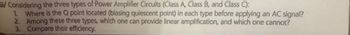 B/Considering the three types of Power Amplifier Circuits (Class A, Class B, and Class C):
1. Where is the Q point located (biasing quiescent point) in each type before applying an AC signal?
2. Among these three types, which one can provide linear amplification, and which one cannot?
3. Compare their efficiency.
