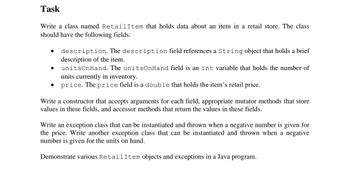 Task
Write a class named RetailItem that holds data about an item in a retail store. The class
should have the following fields:
description. The description field references a String object that holds a brief
description of the item.
unitsOnHand. The unitsOnHand field is an int variable that holds the number of
units currently in inventory.
price. The price field is a double that holds the item's retail price.
Write a constructor that accepts arguments for each field, appropriate mutator methods that store
values in these fields, and accessor methods that return the values in these fields.
Write an exception class that can be instantiated and thrown when a negative number is given for
the price. Write another exception class that can be instantiated and thrown when a negative
number is given for the units on hand.
Demonstrate various RetailItem objects and exceptions in a Java program.