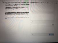 A physics book of unknown mass is dropped from a height of 5m above the ground. (Use g = 9.8 m/s^2)
1.) What type of energy does the book have initially?
Respond in the first text box.
2.) What type of energy does the book have just
before it hits the ground? Respond in the second text
box.
3.) What is the speed of the book just before it hits
the ground? Show your solved equation in the math
answer box (you should see a mathematical answer!)
4.) Write the units for your final answer in the last text
box.
Submit
