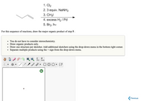 **Reaction Sequence Analysis**

The image presents a series of reactions involving a terminal alkyne, ultimately leading to the synthesis of a major organic product. The reaction sequence is as follows:

1. \( \text{Cl}_2 \)
2. \( 3 \text{ equiv. NaNH}_2 \)
3. \( \text{CH}_3\text{I} \)
4. \( \text{excess H}_2 / \text{Pd} \)
5. \( \text{Br}_2, h \nu \)

**Task:**
- Draw the major organic product resulting from step 5.

**Instructions:**
- Stereochemistry considerations are not required.
- Focus solely on the organic products.
- Use one structure per sketch. Access additional sketchers via the drop-down menu on the bottom right corner.
- Use the "+" sign from the drop-down menu to separate multiple products.

**Drawing Interface:**
Options are available to draw various organic structures, including basic tools like lines, rings, and more complex organic moieties. Each tool is accessible via the interface panel to aid in constructing accurate chemical structures.