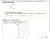 The alkene shown below is treated sequentially with ozone (O3) and zinc/acetic acid. Draw structural formula(s) for
the organic product(s) formed.
CH3
CH3
You do not have to consider stereochemistry.
Draw one structure per sketcher. Add additional sketchers using the drop-down menu in the bottom right
corner.
Separate multiple products using the + sign from the drop-down menu.
opy
aste
Previous
Next
ChemDoodle
