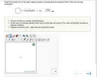 ### Exercise: Identifying Missing Compounds in a Chemical Reaction

In this task, you are provided with a chemical reaction where either a reactant (X) or the major organic product is missing. Your objective is to draw the missing compound.

**Chemical Reaction Provided:**
- **Reactants:** 
  - A cyclohexane ring with a side chain containing CH₂CH₂OH
  - Hydrogen gas (H₂)

- **Catalyst:**
  - Palladium on carbon (Pd/C)

- **Direction of Reaction:**
  - The reaction arrow indicates that the reaction progresses from left to right, towards the product.

**Instructions:**
- **Stereochemistry Consideration:** Not required for this exercise.
- **Multiple Answers:** If there is a missing reactant, multiple possibilities might exist. In such scenarios, ensure to draw each potential reactant in a separate window.
- **Combining Structures:** Use ‘+’ signs from the drop-down menu to separate different structures.

**ChemDoodle Interface Explanation:**
- **Tools Available:**
  - Selection tool, drawing tools (lines, shapes), eraser, undo/redo options.
  - Copy and paste capabilities.
  - Various chemical structure templates (e.g., hexagons for aromatic rings, cyclohexane, etc.).
  
- **Workspace:**
  - A blank editable area where you draw the chemical structures.
  
Use the ChemDoodle tools provided to accurately construct the structure of the missing compound in the exercise.

**Additional Notes:**
This exercise helps reinforce your understanding of reaction mechanisms and the process of identifying unknown components in chemical reactions.