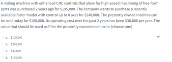 **Milling Machine Cost Analysis**

A milling machine equipped with enhanced CNC controls for high-speed machining of free-form parts was purchased two years ago for $195,000. The company is considering upgrading to a recently available, faster model with the capability of controlling up to 8 axes, priced at $240,000. The current machine can be sold in today's market for $105,000. Over the past two years, its operating cost has been $30,000 annually. Determine the value that should be used as P for the currently owned machine.

**Options:**
- a. $105,000
- b. $240,000
- c. $30,000
- d. $195,000

The correct choice is **a. $105,000**.