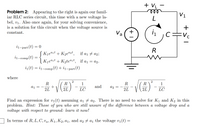 + VL
ele
V1
Problem 2: Appearing to the right is again our famil-
iar RLC series circuit, this time with a new voltage la-
bel, v1. Also once again, for your solving convenience,
is a solution for this circuit when the voltage source is
+
constant.
Va
C=Vc
i1-
-part(t)
R
Kjeªit + K2ea2t,
if a1 7 a2;
i
1-comp(t)
Kjeªit + K2teªit, if a1 = a2.
i1(t) = i1-comp(t) + i1-part (t)
where
2
R
R
1
R
1
LC
and
a2
2L
2L
2L
LC
Find an expression for vi(t) assuming ai 7 a2. There is no need to solve for K1 and K2 in this
problem. Hint: Those of you who are still unsure of the difference between a voltage drop and a
voltage with respect to ground: learn it now!
In terms of R, L, C', va, K1, K2, a1, and a2 + a1 the voltage v1(t) =
+
