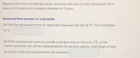 Replacement times for Maytag washer and dryer sets are normally distributed with a
mean of 5.8 years and a standard deviation of 2 years.
Round all final answers to 3 decimals.
(a) Find the replacement time (in years) that separates the top 30 % from the bottom
70 % .
(b) If the manufacturer wants to provide a warranty time so that only 3 % of the
washer and dryer sets will be replaced before the warranty expires, what length of time
(in years) would you recommend for the warranty?
