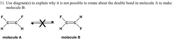 11. Use diagram(s) to explain why it is not possible to rotate about the double bond in molecule A to make
molecule B:
H
molecule A
molecule B