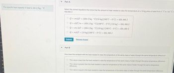 The specific heat capacity of steel is 450 J/kg-C
Part A
Select the correct equations that show that the amount of heal needed to raise the temperature of a 10-kg piece of steel from 0 C to 100 "Ca
450,000 J.
QemAT (450 J/kg "C)(10 kg)(100°C-0C)-450,000 J
ⒸQ-CAT/m-(450J/kg C)(100°C-0°C)/(10 kg) - 450,000 J
Q-cm/AT (450 J/kg-"C)(10 kg)/(100°C-0°C)-450,000 J
Q-mAT (10 kg)(100°C-0°C)-450,000 J
Submit
Part B
Request Answer
How does this compare with the heat needed to raise the temperature of the same mess of water through the same temperaturence?
This value is less than the heat needed to raise the temperature of the same mass of water through the same temperature offrance
This value is greater than the heat needed to raise the temperature of the same mass of water evough the same temperatur
difference
This value is equal to the heat needed to raise the temperature of the same mass of water through the same temperature fr