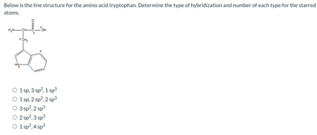 Below is the line structure for the amino acid tryptophan. Determine the type of hybridization and number of each type for the starred
atoms.
H₂N CH-
CH₂
HN
3
○ 1 sp, 3 sp², 1 sp³
O 1 sp, 2 sp², 2 sp³
3 sp², 2 sp³
○ 2 sp², 3 sp³
○ 1 sp², 4 sp³