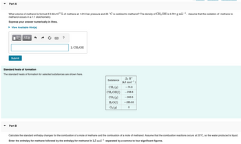 Part A
What volume of methanol is formed if 2.92x1011 L of methane at 1.013 bar pressure and 25 °C is oxidized to methanol? The density of CH3OH is 0.791 g mL-¹. Assume that the oxidation of methane to
methanol occurs in a 1:1 stoichiometry.
Express your answer numerically in litres.
View Available Hint(s)
VO ΑΣΦ
Submit
?
Part B
L CH3OH
Standard heats of formation
The standard heats of formation for selected substances are shown here.
Substance
CH₁ (9)
CH3OH (1)
CO₂(g)
H₂O(1)
O₂(g)
Af Ho
(kJ mol-¹)
-74.8
-238.6
-393.5
-285.83
0
Calculate the standard enthalpy changes for the combustion of a mole of methane and the combustion of a mole of methanol. Assume that the combustion reactions occurs at 25°C, so the water produced is liquid.
Enter the enthalpy for methane followed by the enthalpy for methanol in kJ mol-¹ separated by a comma to four significant figures.