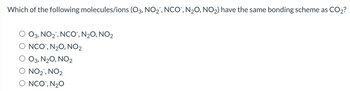 Which of the following molecules/ions (O3, NO2, NCO¯, N₂O, NO2) have the same bonding scheme as CO2?
O3, NO2, NCO¯, N₂O, NO2
NCO, N2O, NO2
O3, N2O, NO2
NO2, NO2
NCO, N₂O