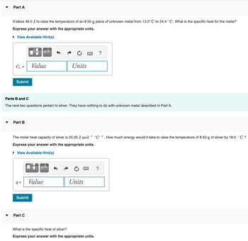 Part A
It takes 49.0 J to raise the temperature of an 8.50 g piece of unknown metal from 13.0°C to 24.4 °C. What is the specific heat for the metal?
Express your answer with the appropriate units.
► View Available Hint(s)
C₁ =
Submit
Part B
q=
Parts B and C
The next two questions pertain to silver. They have nothing to do with unknown metal described in Part A.
μA
Value
Submit
Part C
The molar heat capacity of silver is 25.35 J mol-¹ °C-¹. How much energy would it take to raise the temperature of 8.50 g of silver by 18.0 °C ?
Express your answer with the appropriate units.
► View Available Hint(s)
Value
Units
μA
Units
?
= ?
What is the specific heat of silver?
Express your answer with the appropriate units.