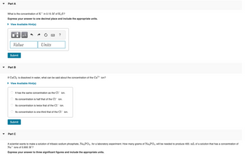 ▼
Part A
What is the concentration of K+ in 0.15 M of K₂S?
Express your answer to one decimal place and include the appropriate units.
► View Available Hint(s)
Value
Submit
Part B
μÃ
If CaCl2 is dissolved in water, what can be said about the concentration of the Ca²+ ion?
► View Available Hint(s)
Units
It has the same concentration as the Cl¯ ion.
Its concentration is half that of the C1 ion.
Its concentration is twice that of the C1 ion.
Submit
Its concentration is one-third that of the C1 ion.
Part C
A scientist wants to make a solution of tribasic sodium phosphate, Na3PO4, for a laboratory experiment. How many grams of Na3PO4 will be needed to produce 400. mL of a solution that has a concentration of
Na+ ions of 0.900 M ?
Express your answer to three significant figures and include the appropriate units.