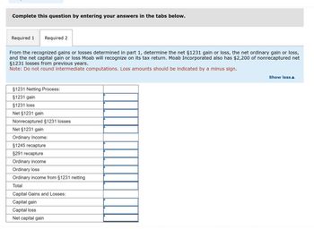 Complete this question by entering your answers in the tabs below.
Required 1
Required 2
From the recognized gains or losses determined in part 1, determine the net §1231 gain or loss, the net ordinary gain or loss,
and the net capital gain or loss Moab will recognize on its tax return. Moab Incorporated also has $2,200 of nonrecaptured net
§1231 losses from previous years.
Note: Do not round intermediate computations. Loss amounts should be indicated by a minus sign.
§1231 Netting Process:
§1231 gain
§1231 loss
Net §1231 gain
Nonrecaptured §1231 losses
Net §1231 gain
Ordinary Income:
§1245 recapture
$291 recapture
Ordinary income
Ordinary loss
Ordinary income from §1231 netting
Total
Capital Gains and Losses:
Capital gain
Capital loss
Net capital gain
Show less▲