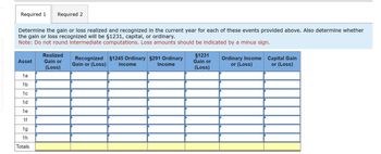 Required 1
Required 2
Determine the gain or loss realized and recognized in the current year for each of these events provided above. Also determine whether
the gain or loss recognized will be §1231, capital, or ordinary.
Note: Do not round intermediate computations. Loss amounts should be indicated by a minus sign.
Asset
Realized
Gain or
Recognized
Gain or (Loss)
§1245 Ordinary §291 Ordinary
Income
Income
(Loss)
§1231
Gain or
(Loss)
Ordinary Income
or (Loss)
Capital Gain
or (Loss)
1a
1b
1c
1d
1e
1f
1g
1h
Totals