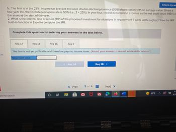 Check my wc
1c. The firm is in the 23% income tax bracket and uses double-declining-balance (DDB) depreciation with no salvage value. Given a
four-year life, the DDB depreciation rate is 50% (i.e., 2 x 25% ). In year four, record depreciation expense as the net book value (NBV) o
the asset at the start of the year.
2. What is the internal rate of return (IRR) of the proposed investment for situations in requirement 1, parts (a) through (c)? Use the IRR
builit-in function in Excel to compute the IRR.
Complete this question by entering your answers in the tabs below.
Req 1A
Req 1B
Req 1C
Req 2
The firm is not yet profitable and therefore pays no income taxes. (Round your answer to nearest whole dollar amount.)
ces
Net present value
< Req 1A
Req 1B
HH
69°F
ere to search
O Ai
C
< Prev
2 of 4
Next >
S
#
8:
6/1