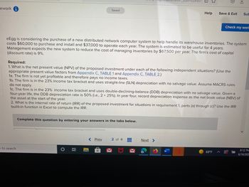 ework
Saved
Help
Save & Exit Sub
Check my worl
eEgg is considering the purchase of a new distributed network computer system to help handle its warehouse inventories. The system
costs $60,000 to purchase and install and $37,000 to operate each year. The system is estimated to be useful for 4 years.
Management expects the new system to reduce the cost of managing inventories by $67,500 per year. The firm's cost of capital
(discount rate) is 9%.
Required:
1. What is the net present value (NPV) of the proposed investment under each of the following independent situations? (Use the
appropriate present value factors from Appendix C, TABLE 1 and Appendix C, TABLE 2.)
1a. The firm is not yet profitable and therefore pays no income taxes.
1b. The firm is in the 23% income tax bracket and uses straight-line (SLN) depreciation with no salvage value. Assume MACRS rules
do not apply.
1c. The firm is in the 23% income tax bracket and uses double-declining-balance (DDB) depreciation with no salvage value. Given a
four-year life, the DDB depreciation rate is 50% (i.e., 2 x 25% ). In year four, record depreciation expense as the net book value (NBV) of
the asset at the start of the year.
2. What is the internal rate of return (IRR) of the proposed investment for situations in requirement 1, parts (a) through (c)? Use the IRR
builit-in function in Excel to compute the IRR.
Complete this question by entering your answers in the tabs below.
< Prev
2 of 4
Next >
‒‒‒
8:12 PM
69°F
6/16/202
e to search
O
II