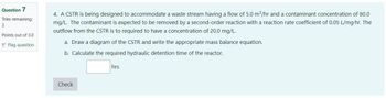 Question 7
Tries remaining:
3
Points out of 3.0
Flag question
4. A CSTR is being designed to accommodate a waste stream having a flow of 5.0 m³/hr and a contaminant concentration of 80.0
mg/L. The contaminant is expected to be removed by a second-order reaction with a reaction rate coefficient of 0.05 L/mg.hr. The
outflow from the CSTR is to required to have a concentration of 20.0 mg/L.
a. Draw a diagram of the CSTR and write the appropriate mass balance equation.
b. Calculate the required hydraulic detention time of the reactor.
hrs
Check