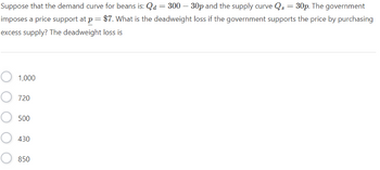 Suppose that the demand curve for beans is: Qd = 300 - 30p and the supply curve Qs = 30p. The government
imposes a price support at p = $7. What is the deadweight loss if the government supports the price by purchasing
excess supply? The deadweight loss is
1,000
720
500
430
850