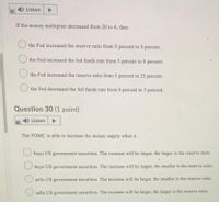 4) Listen
If the money multiplier decreased from 20 to 4, then
the Fed increased the reserve ratio from 5 percent to 8 percent.
the Fed increased the fed funds rate from 5 percent to 8 percent.
the Fed increased the reserve ratio from 5 percent to 25 percent.
the Fed decreased the fed funds rate from 8 percent to 5 percent.
Question 30 (1 point)
)Listen
The FOMC is able to increase the money supply when it
buys US government securities. The increase will be larger, the larger is the reserve ratio.
buys US government securities. The increase will be larger, the smaller is the reserve ratio.
sells US government securities. The increase will be larger, the smaller is the reserve ratio.
sells US government securities. The increase will be larger, the larger is the reserve ratio.
