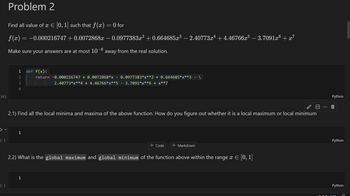 [22]
Problem 2
Find all value of x Є [0, 1] such that f(x) = 0 for
f(x) = −0.000216747 +0.0072868x − 0.0977383x² + 0.664685×³ – 2.40773x² +4.46766x5 – 3.7091xº + x³
Make sure your answers are at most 10−6 away from the real solution.
1 def f(x):
2
34
return -0.000216747 + 0.0072868*x -0.0977383*x**2 + 0.664685*x**3· - · \
· · ·|· · · ·|· · · · 2.40773*x**4 + 4.46766*x**5 · - ·3.7091*x**6 + x**7
2.1) Find all the local minima and maxima of the above function. How do you figure out whether it is a local maximum or local minimum
1
[ ]
+ Code + Markdown
2.2) What is the global maximum and global minimum of the function above within the range x Є [0, 1]
1
[ ]
Python
Python
Python