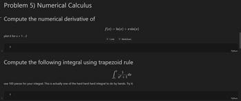 [ ]
Problem 5) Numerical Calculus
Compute the numerical derivative of
plot it for x = 1 .. 2
f(x) = ln(x) +x sin(x)
+ Code + Markdown
1
]
Compute the following integral using trapezoid rule
2 1
x7
dx
+1
use 100 pieces for your integral. This is actually one of the hard hard hard integral to do by hands. Try it.
1
Python
Python