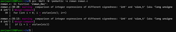 panjapol28@Punn:~/a2$ gcc -Wall -W -pedantic -o roman roman.c
roman.c: In function 'roman_Dec':
roman.c:30:20: warning: comparison of integer expressions of different signedness: 'int' and ‘size_t' {aka 'long unsigne
d int'} [-Wsign-compare]
30 | for (int i =
|
roman.c:35:13: warning: comparison of integer expressions of different signedness: 'int' and ‘size_t' {aka 'long unsigne
d int'} [-Wsign-compare]
35 | if (i + 1 < strlen(str))
|
panjapol28@Punn:~/a2$
0; i < strlen(str); i++)