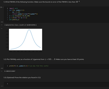 ✓ ✓
5.1)Find FWHM of the following function. Make sure the bound on error of the FWHM is less than 10-4.
1 import math
mu = 2.345
return gamma/((x-mu)**2+gamma**2)
2
def f(x, gamma=3.1):
3
4
5
6
y = [f(xx) for xx in x]
x = np.linspace (-10,10,200)
[25]
7 plt.plot(x,y)
...
...
[<matplotlib.lines. Line2D at 0x106fd2050>]
0.30-
0.25
0.20
0.15
0.10
0.05-
-10.0 -7.5 -5.0 -2.5 0.0
2.5 5.0 7.5 10.0
5.2) Plot FWHM(y-axis) as a function of (gamma) from y = 0.5... 3. Make sure you have at least 30 points.
1 print(f(1.0, gamma-0.2)) # you may find this useful
[26]
...
0.108165114047
[ ]
5.3) (Optional) Prove the relation you found in 5.2)
1