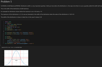 -]
Problem 5
Full Width at Half Maximum(FWHM). Distribution width is a very important quantity. It tells you how wide a the distribution is. One way to do that is to use a quantity called full-width half max
This is the width of the distribution at half maximum.
For example for distribution shown below the maximum is at x=0.0 and y=1.0
The maximum of this distribution is 1.0. So we are interested in the width of the distribution when the value of the distribution is 1.0/2=0.5
The width of the distribution is shown in black line. In this case it's about 2.35
import math
def demo(x):
1
2
3
4
x = np.linspace (-3,3)
5
return math.exp(-x**2/2.0)
y = [demo(xx) for xx in x]
6 plt.plot(x,y)
7 plt.axhline (0.5, color='red')
8
9 plt.axvline (2.355/2,color='red',linestyle= 'dashed')
10 plt.axvline (-2.355/2, color='red', linestyle= 'dashed')
11
12 plt.grid()
13 plt.annotate(
14
15
16
'', xy=(-2.355/2, 0.4), xycoords='data',
xytext=(2.355/2, 0.4), textcoords='data',
arrowprops={'arrowstyle': '<->'})
17 plt.text(0,0.3, 'FWHM',horizontalalignment ='center')
<matplotlib.text.Text at 0x107045fd0>
10-
0.8
0.6
0.4
0.2
0.0
-2
FWHM