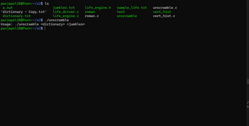 panjapol28@Punn:~/a2$ ls
life_engine.h
a.out
jumbles.txt
'dictionary Copy.txt' life_driver.c roman
dictionary.txt
life_engine.c roman.c
panjapol28@Punn:~/a2$ ./unscramble
Usage: ./unscramble <dictionary> <jumbles>
panjapol28@Punn:~/a2$ |
sample_life.txt
test
unscramble
unscramble.c
vert_hist
vert_hist.c
t