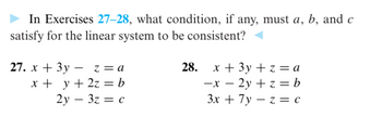 In Exercises 27-28, what condition, if any, must a, b, and c
satisfy for the linear system to be consistent?
27. x + 3y - z = a
x + y + 2z = b
2y3z = c
28. x + 3y + z = a
-x - 2y + z = b
3x + 7y -z = C