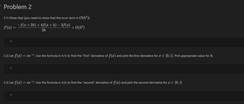 Problem 2
2.1) Show that (you need to show that the error term is O(h²)).
f'(x) =
− f(x+2h)+4ƒ(x + h) −3f(x)
+0(h²)
2h
1
2.2) Let fƒ(x) = xe. Use the formula in 4.1) to find the "first" derivative of f(x) and plot the first derivative for x = [0, 1]. Pick appropriate value for h.
1
2.3) Let f(x)
1
=xe*. Use the formula in 4.2) to find the "second" derivative of f(x) and plot the second derivative for 2 € [0,1]